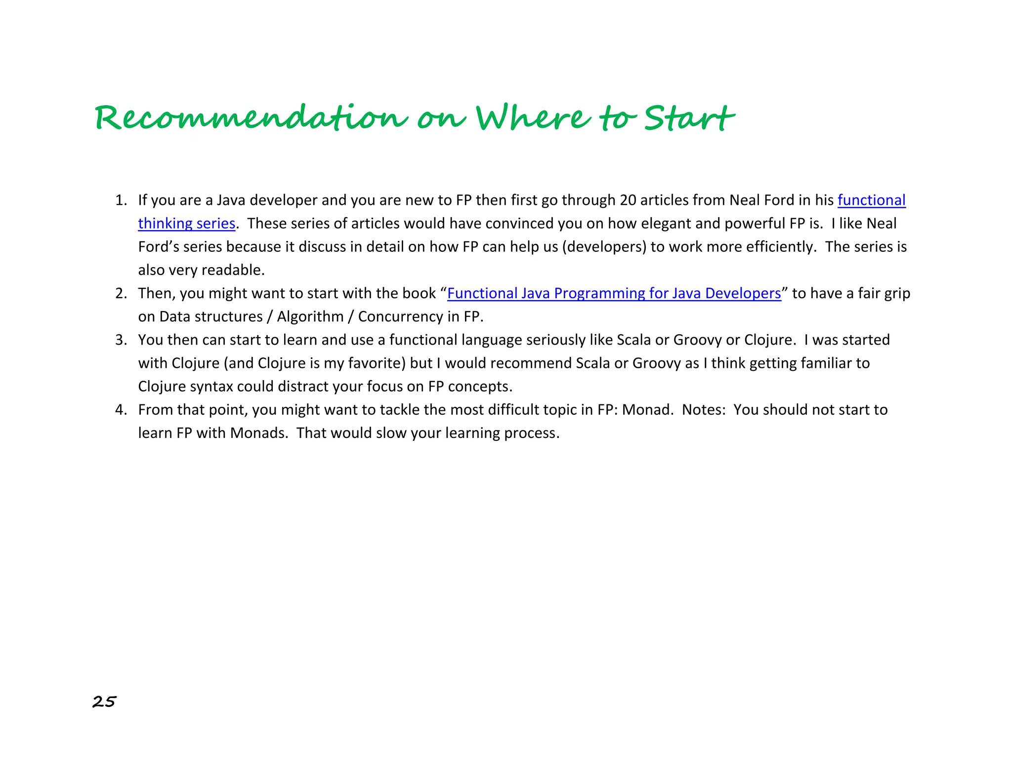 25
Recommendation on Where to Start
1. If you are a Java developer and you are new to FP then first go through 20 articles from Neal Ford in his functional
thinking series. These series of articles would have convinced you on how elegant and powerful FP is. I like Neal
Ford’s series because it discuss in detail on how FP can help us (developers) to work more efficiently. The series is
also very readable.
2. Then, you might want to start with the book “Functional Java Programming for Java Developers” to have a fair grip
on Data structures / Algorithm / Concurrency in FP.
3. You then can start to learn and use a functional language seriously like Scala or Groovy or Clojure. I was started
with Clojure (and Clojure is my favorite) but I would recommend Scala or Groovy as I think getting familiar to
Clojure syntax could distract your focus on FP concepts.
4. From that point, you might want to tackle the most difficult topic in FP: Monad. Notes: You should not start to
learn FP with Monads. That would slow your learning process.
 