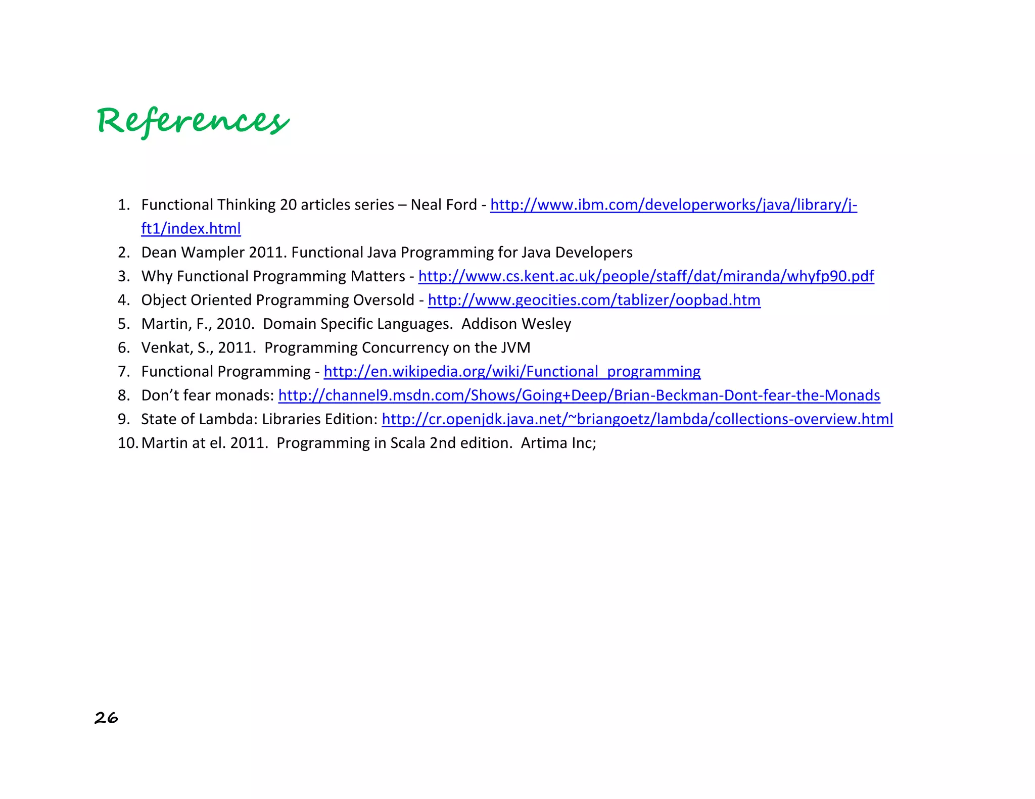 26
References
1. Functional Thinking 20 articles series – Neal Ford - http://www.ibm.com/developerworks/java/library/j-
ft1/index.html
2. Dean Wampler 2011. Functional Java Programming for Java Developers
3. Why Functional Programming Matters - http://www.cs.kent.ac.uk/people/staff/dat/miranda/whyfp90.pdf
4. Object Oriented Programming Oversold - http://www.geocities.com/tablizer/oopbad.htm
5. Martin, F., 2010. Domain Specific Languages. Addison Wesley
6. Venkat, S., 2011. Programming Concurrency on the JVM
7. Functional Programming - http://en.wikipedia.org/wiki/Functional_programming
8. Don’t fear monads: http://channel9.msdn.com/Shows/Going+Deep/Brian-Beckman-Dont-fear-the-Monads
9. State of Lambda: Libraries Edition: http://cr.openjdk.java.net/~briangoetz/lambda/collections-overview.html
10.Martin at el. 2011. Programming in Scala 2nd edition. Artima Inc;
 