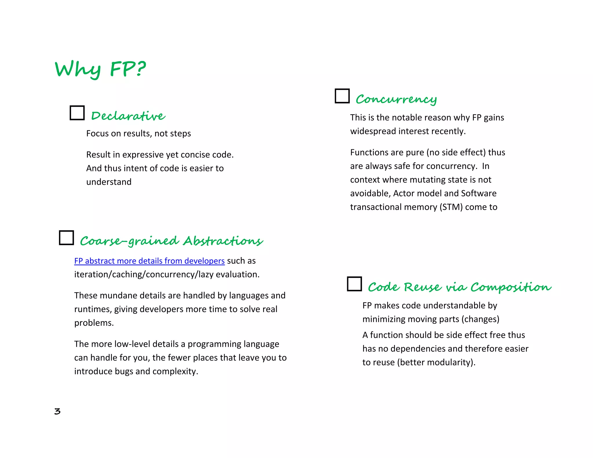 3
Why FP?
☐ Declarative
Focus on results, not steps
Result in expressive yet concise code.
And thus intent of code is easier to
understand
☐ Concurrency
This is the notable reason why FP gains
widespread interest recently.
Functions are pure (no side effect) thus
are always safe for concurrency. In
context where mutating state is not
avoidable, Actor model and Software
transactional memory (STM) come to
rescue.
☐ Coarse-grained Abstractions
FP abstract more details from developers such as
iteration/caching/concurrency/lazy evaluation.
These mundane details are handled by languages and
runtimes, giving developers more time to solve real
problems.
The more low-level details a programming language
can handle for you, the fewer places that leave you to
introduce bugs and complexity.
☐ Code Reuse via Composition
FP makes code understandable by
minimizing moving parts (changes)
A function should be side effect free thus
has no dependencies and therefore easier
to reuse (better modularity).
 