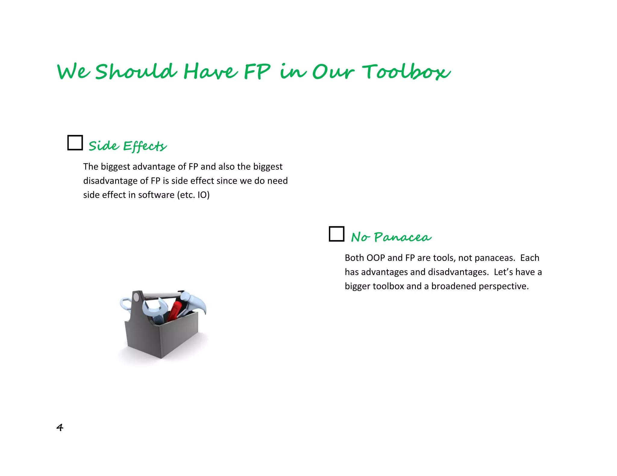 4
We Should Have FP in Our Toolbox
☐ Side Effects
The biggest advantage of FP and also the biggest
disadvantage of FP is side effect since we do need
side effect in software (etc. IO)
☐ No Panacea
Both OOP and FP are tools, not panaceas. Each
has advantages and disadvantages. Let’s have a
bigger toolbox and a broadened perspective.
 