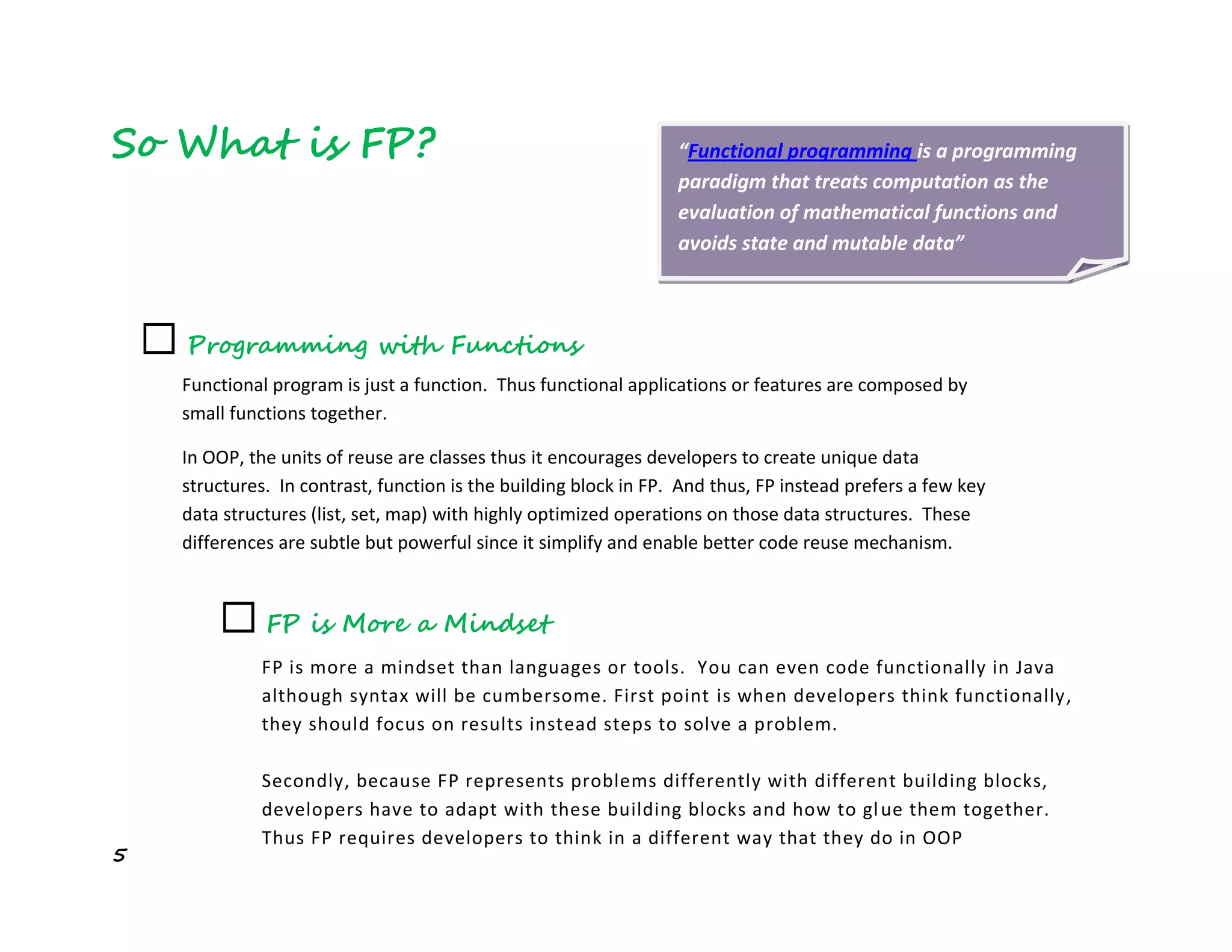 5
So What is FP?
☐ FP is More a Mindset
FP is more a mindset than languages or tools. You can even code functionally in Java
although syntax will be cumbersome. First point is when developers think functionally,
they should focus on results instead steps to solve a problem.
Secondly, because FP represents problems differently with different building blocks,
developers have to adapt with these building blocks and how to glue them together.
Thus FP requires developers to think in a different way that they do in OOP
☐ Programming with Functions
Functional program is just a function. Thus functional applications or features are composed by
small functions together.
In OOP, the units of reuse are classes thus it encourages developers to create unique data
structures. In contrast, function is the building block in FP. And thus, FP instead prefers a few key
data structures (list, set, map) with highly optimized operations on those data structures. These
differences are subtle but powerful since it simplify and enable better code reuse mechanism.
“Functional programming is a programming
paradigm that treats computation as the
evaluation of mathematical functions and
avoids state and mutable data”
 