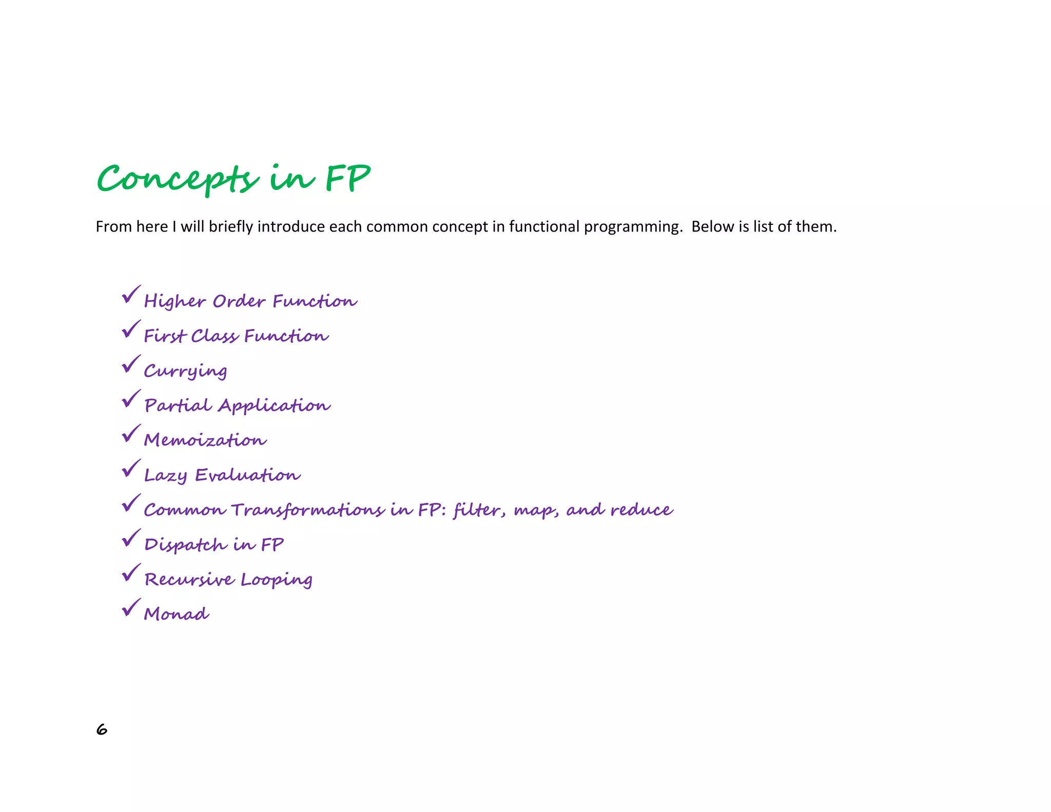 6
Concepts in FP
From here I will briefly introduce each common concept in functional programming. Below is list of them.
Higher Order Function
First Class Function
Currying
Partial Application
Memoization
Lazy Evaluation
Common Transformations in FP: filter, map, and reduce
Dispatch in FP
Recursive Looping
Monad
 