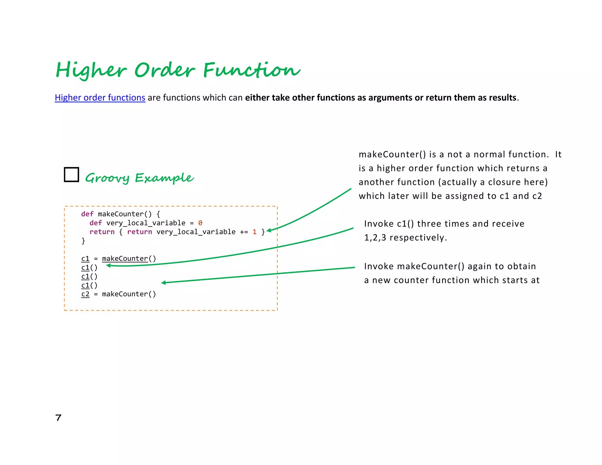 7
Higher Order Function
Higher order functions are functions which can either take other functions as arguments or return them as results.
☐ Groovy Example
def makeCounter() {
def very_local_variable = 0
return { return very_local_variable += 1 }
}
c1 = makeCounter()
c1()
c1()
c1()
c2 = makeCounter()
makeCounter() is a not a normal function. It
is a higher order function which returns a
another function (actually a closure here)
which later will be assigned to c1 and c2
variables. Note that in Groovy, anything
inside curly braces is a code block.Invoke c1() three times and receive
1,2,3 respectively.
Invoke makeCounter() again to obtain
a new counter function which starts at
1
 