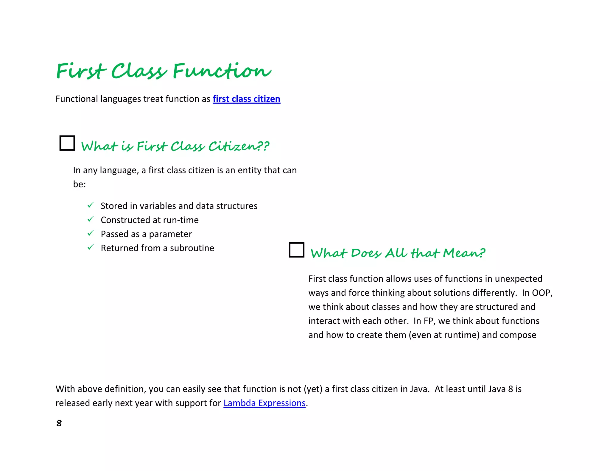 8
First Class Function
Functional languages treat function as first class citizen
With above definition, you can easily see that function is not (yet) a first class citizen in Java. At least until Java 8 is
released early next year with support for Lambda Expressions.
☐ What is First Class Citizen??
☐ What Does All that Mean?
First class function allows uses of functions in unexpected
ways and force thinking about solutions differently. In OOP,
we think about classes and how they are structured and
interact with each other. In FP, we think about functions
and how to create them (even at runtime) and compose
them together.
In any language, a first class citizen is an entity that can
be:
 Stored in variables and data structures
 Constructed at run-time
 Passed as a parameter
 Returned from a subroutine
 Assigned into a variable
 