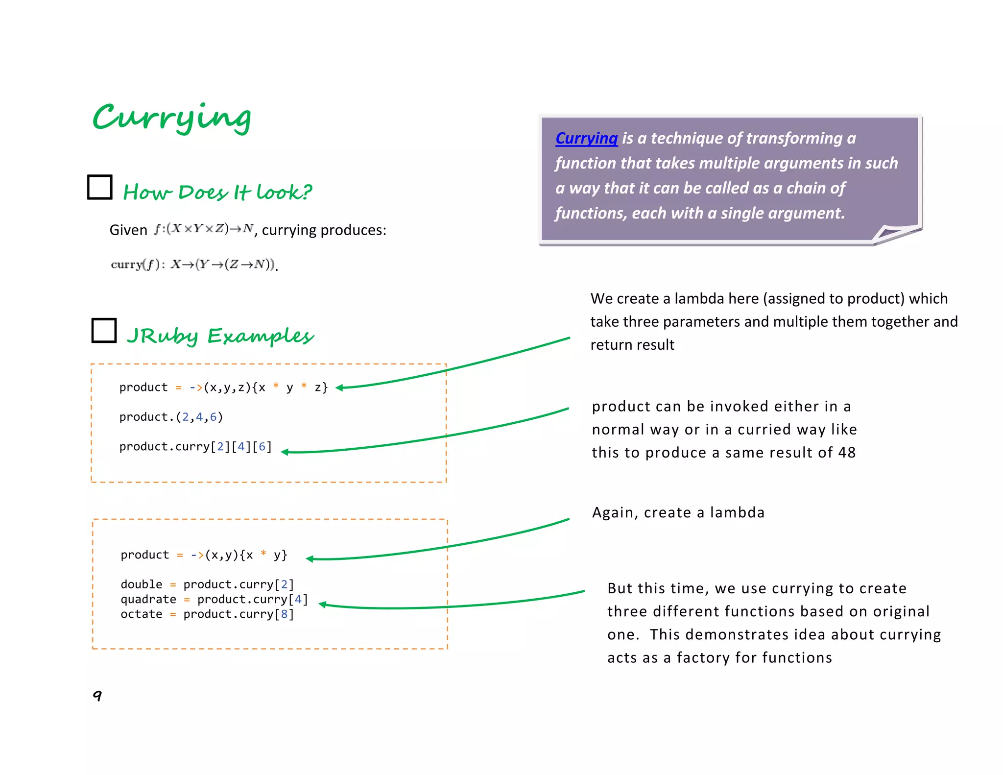 9
Currying Currying is a technique of transforming a
function that takes multiple arguments in such
a way that it can be called as a chain of
functions, each with a single argument.
☐ How Does It look?
Given , currying produces:
.
☐ JRuby Examples
product = ->(x,y,z){x * y * z}
product.(2,4,6)
product.curry[2][4][6]
We create a lambda here (assigned to product) which
take three parameters and multiple them together and
return result
product can be invoked either in a
normal way or in a curried way like
this to produce a same result of 48
product = ->(x,y){x * y}
double = product.curry[2]
quadrate = product.curry[4]
octate = product.curry[8]
Again, create a lambda
But this time, we use currying to create
three different functions based on original
one. This demonstrates idea about currying
acts as a factory for functions
 