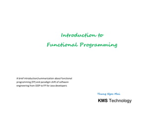 A brief introduction/summarization about functional
programming (FP) and paradigm shift of software
engineering from OOP to FP for Java developers
Thang Ngoc Mai
Introduction to
Functional Programming
KMS Technology
 