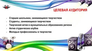 ЦЕЛЕВАЯ АУДИТОРИЯ 
• Старшие школьники, занимающиеся творчеством 
• Студенты, занимающиеся творчеством 
• Творческий актив в муниципальных образованиях региона 
• Актив студенческих клубов 
• Молодые профессионалы в творчестве 
 