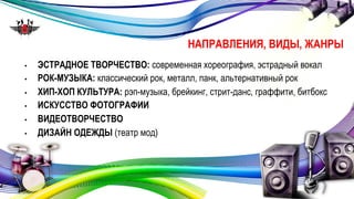НАПРАВЛЕНИЯ, ВИДЫ, ЖАНРЫ 
• ЭСТРАДНОЕ ТВОРЧЕСТВО: современная хореография, эстрадный вокал 
• РОК-МУЗЫКА: классический рок, металл, панк, альтернативный рок 
• ХИП-ХОП КУЛЬТУРА: рэп-музыка, брейкинг, стрит-данс, граффити, битбокс 
• ИСКУССТВО ФОТОГРАФИИ 
• ВИДЕОТВОРЧЕСТВО 
• ДИЗАЙН ОДЕЖДЫ (театр мод) 
 