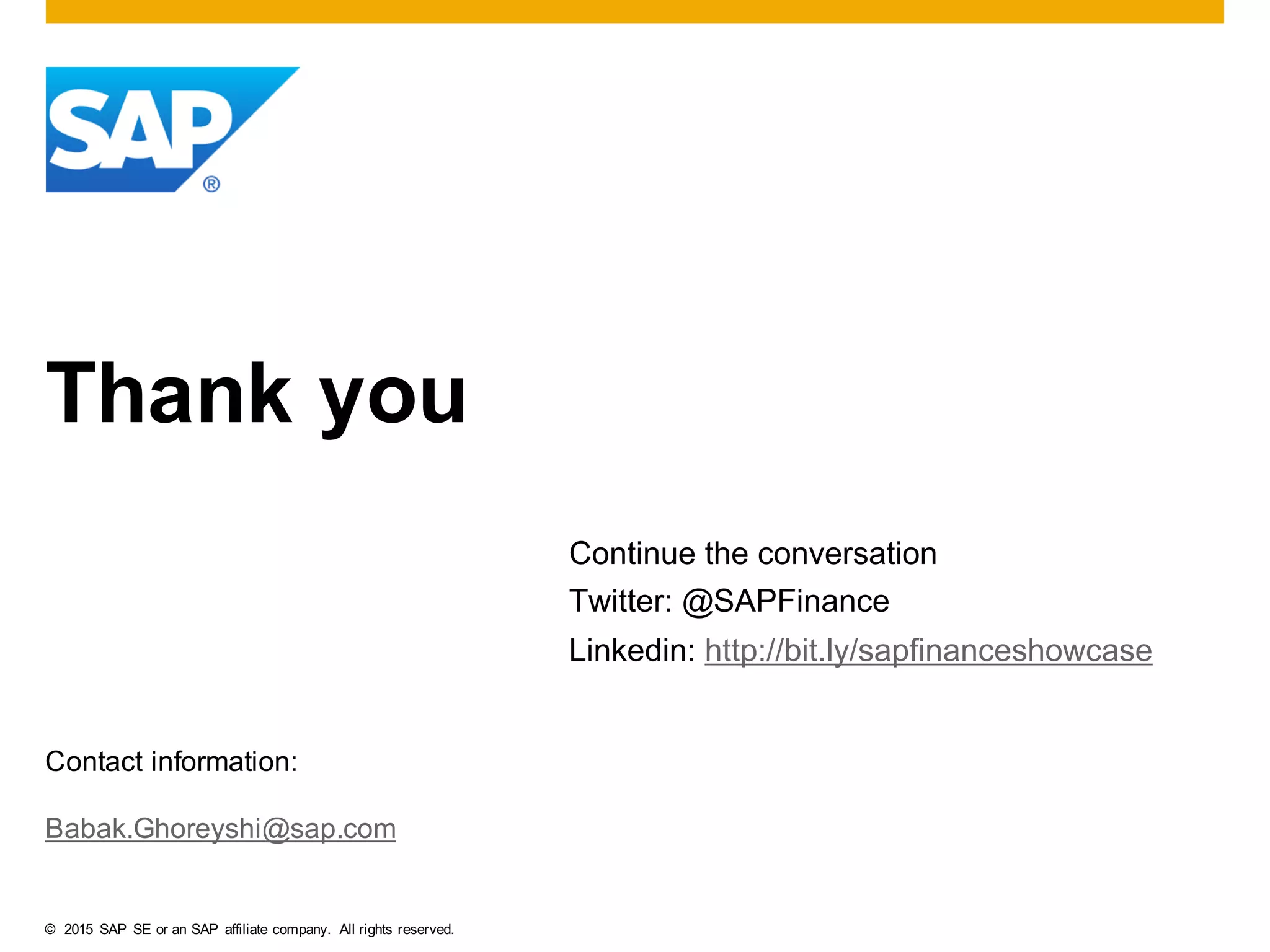 © 2015   SAP   SE  or  an  SAP   affiliate  company.   All  rights  reserved.
Thank  you
Contact  information:
Babak.Ghoreyshi@sap.com
Continue  the  conversation
Twitter:  @SAPFinance
Linkedin:  http://bit.ly/sapfinanceshowcase
 
