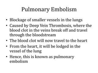 Pulmonary Embolism
• Blockage of smaller vessels in the lungs
• Caused by Deep Vein Thrombosis, where the
blood clot in the veins break off and travel
through the bloodstream
• The blood clot will now travel to the heart
• From the heart, it will be lodged in the
vessel of the lung
• Hence, this is known as pulmonary
embolism
 
