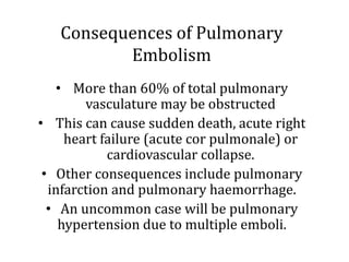 Consequences of Pulmonary
Embolism
• More than 60% of total pulmonary
vasculature may be obstructed
• This can cause sudden death, acute right
heart failure (acute cor pulmonale) or
cardiovascular collapse.
• Other consequences include pulmonary
infarction and pulmonary haemorrhage.
• An uncommon case will be pulmonary
hypertension due to multiple emboli.
 