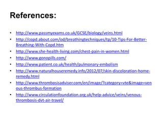 References:
• http://www.passmyexams.co.uk/GCSE/biology/veins.html
• http://copd.about.com/od/breathingtechniques/tp/10-Tips-For-Better-
Breathing-With-Copd.htm
• http://www.she-health-living.com/chest-pain-in-women.html
• http://www.gonopills.com/
• http://www.patient.co.uk/health/pulmonary-embolism
• http://www.naturalhouseremedy.info/2012/07/skin-discoloration-home-
remedy.html
• http://www.thrombosisadviser.com/en/image/?category=vte&image=ven
ous-thrombus-formation
• http://www.circulationfoundation.org.uk/help-advice/veins/venous-
thrombosis-dvt-air-travel/
 