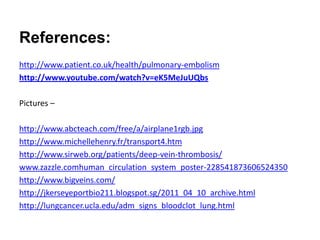 References:
http://www.patient.co.uk/health/pulmonary-embolism
http://www.youtube.com/watch?v=eK5MeJuUQbs
Pictures –
http://www.abcteach.com/free/a/airplane1rgb.jpg
http://www.michellehenry.fr/transport4.htm
http://www.sirweb.org/patients/deep-vein-thrombosis/
www.zazzle.comhuman_circulation_system_poster-228541873606524350
http://www.bigveins.com/
http://jkerseyeportbio211.blogspot.sg/2011_04_10_archive.html
http://lungcancer.ucla.edu/adm_signs_bloodclot_lung.html
 