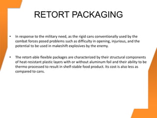 RETORT PACKAGING
• In response to the military need, as the rigid cans conventionally used by the
combat forces posed problems such as difficulty in opening, injurious, and the
potential to be used in makeshift explosives by the enemy.
• The retort-able flexible packages are characterized by their structural components
of heat-resistant plastic layers with or without aluminum foil and their ability to be
thermo processed to result in shelf-stable food product. Its cost is also less as
compared to cans.
 