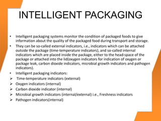 INTELLIGENT PACKAGING
• Intelligent packaging systems monitor the condition of packaged foods to give
information about the quality of the packaged food during transport and storage.
• They can be so-called external indicators, i.e., indicators which can be attached
outside the package (time-temperature indicators), and so-called internal
indicators which are placed inside the package, either to the head-space of the
package or attached into the lid(oxygen indicators for indication of oxygen or
package leak, carbon dioxide indicators, microbial growth indicators and pathogen
indicators).
• Intelligent packaging indicators:
 Time-temperature indicators (external)
 Oxygen indicators (internal)
 Carbon dioxide indicator (internal)
 Microbial growth indicators (internal/external) i.e., Freshness indicators
 Pathogen indicators(internal)
 