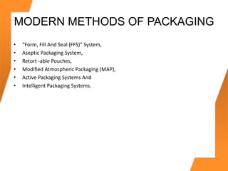 MODERN METHODS OF PACKAGING
• “Form, Fill And Seal (FFS)” System,
• Aseptic Packaging System,
• Retort -able Pouches,
• Modified Atmospheric Packaging (MAP),
• Active Packaging Systems And
• Intelligent Packaging Systems.
 