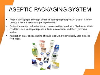 ASEPTIC PACKAGING SYSTEM
• Aseptic packaging is a concept aimed at developing new product groups, namely
pre-sterilized and aseptically packaged foods.
• During the aseptic packaging process, a pre-sterilized product is filled under sterile
conditions into sterile packages in a sterile environment and then germproof
sealed.
• Application in aseptic packaging of liquid foods, more particularly UHT milk and
fruit juices.
 