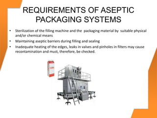 REQUIREMENTS OF ASEPTIC
PACKAGING SYSTEMS
• Sterilization of the filling machine and the packaging material by suitable physical
and/or chemical means
• Maintaining aseptic barriers during filling and sealing
• Inadequate heating of the edges, leaks in valves and pinholes in filters may cause
recontamination and must, therefore, be checked.
 