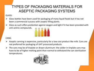 TYPES OF PACKAGING MATERIALS FOR
ASEPTIC PACKAGING SYSTEMS
GLASS:
 Glass bottles have been used for packaging of many liquid foods but it has not
been a commercial success with aseptic filling plants.
 Glass as such offers protection against oxygen and light if it has been provided with
anti-actinic compounds.
CANS:
 Aseptic canning is expensive, particularly for a low cost product like milk. Cans are
not preferred for packaging of UHT processed products
 The cans may be of tinplate or drawn aluminum: the solder in tinplate cans may
have to be of higher melting point than normal to withstand the can sterilization
temperatures.
 