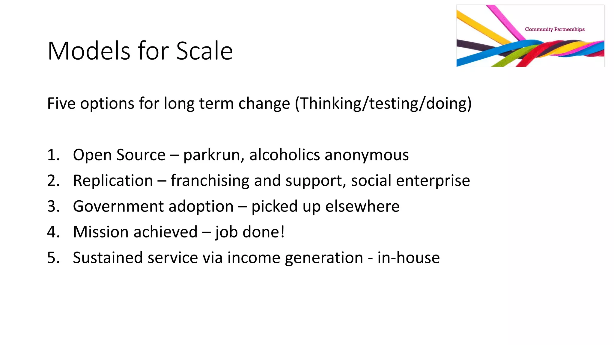Models for Scale
Five options for long term change (Thinking/testing/doing)
1. Open Source – parkrun, alcoholics anonymous
2. Replication – franchising and support, social enterprise
3. Government adoption – picked up elsewhere
4. Mission achieved – job done!
5. Sustained service via income generation - in-house
 