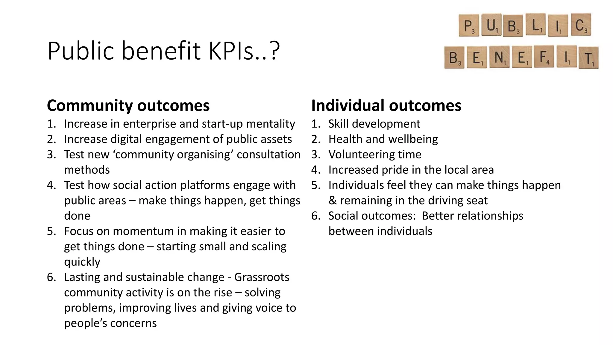 Public benefit KPIs..?
Community outcomes
1. Increase in enterprise and start-up mentality
2. Increase digital engagement of public assets
3. Test new ‘community organising’ consultation
methods
4. Test how social action platforms engage with
public areas – make things happen, get things
done
5. Focus on momentum in making it easier to
get things done – starting small and scaling
quickly
6. Lasting and sustainable change - Grassroots
community activity is on the rise – solving
problems, improving lives and giving voice to
people’s concerns
Individual outcomes
1. Skill development
2. Health and wellbeing
3. Volunteering time
4. Increased pride in the local area
5. Individuals feel they can make things happen
& remaining in the driving seat
6. Social outcomes: Better relationships
between individuals
 