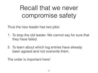 Recall that we never
compromise safety
Thus the new leader has two jobs:
1. To stop the old leader. We cannot say for sure that
they have failed.
2. To learn about which log entries have already
been agreed and not overwrite them.
The order is important here!
31
 