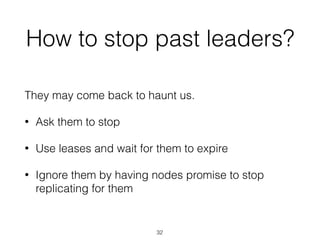 How to stop past leaders?
They may come back to haunt us.
• Ask them to stop
• Use leases and wait for them to expire
• Ignore them by having nodes promise to stop
replicating for them
32
 