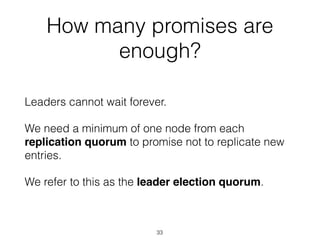 How many promises are
enough?
Leaders cannot wait forever.
We need a minimum of one node from each
replication quorum to promise not to replicate new
entries.
We refer to this as the leader election quorum.
33
 