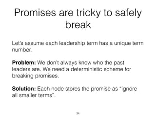 Promises are tricky to safely
break
Let’s assume each leadership term has a unique term
number.
Problem: We don’t always know who the past
leaders are. We need a deterministic scheme for
breaking promises.
Solution: Each node stores the promise as “ignore
all smaller terms”.
34
 