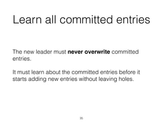 Learn all committed entries
The new leader must never overwrite committed
entries.
It must learn about the committed entries before it
starts adding new entries without leaving holes.
35
 