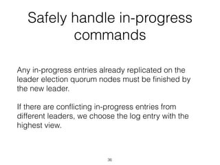 Safely handle in-progress
commands
Any in-progress entries already replicated on the
leader election quorum nodes must be ﬁnished by
the new leader.
If there are conﬂicting in-progress entries from
different leaders, we choose the log entry with the
highest view.
36
 