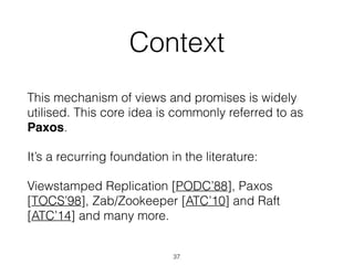 Context
This mechanism of views and promises is widely
utilised. This core idea is commonly referred to as
Paxos.
It’s a recurring foundation in the literature:
Viewstamped Replication [PODC’88], Paxos
[TOCS’98], Zab/Zookeeper [ATC’10] and Raft
[ATC’14] and many more.
37
 
