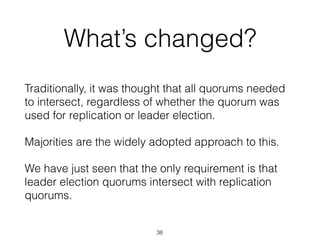 What’s changed?
Traditionally, it was thought that all quorums needed
to intersect, regardless of whether the quorum was
used for replication or leader election.
Majorities are the widely adopted approach to this.
We have just seen that the only requirement is that
leader election quorums intersect with replication
quorums.
38
 