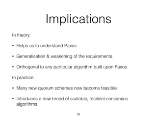 Implications
In theory:
• Helps us to understand Paxos
• Generalisation & weakening of the requirements
• Orthogonal to any particular algorithm built upon Paxos
In practice:
• Many new quorum schemes now become feasible
• Introduces a new breed of scalable, resilient consensus
algorithms.
39
 
