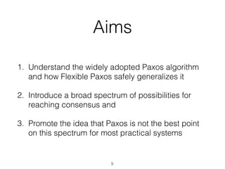 Aims
1. Understand the widely adopted Paxos algorithm
and how Flexible Paxos safely generalizes it
2. Introduce a broad spectrum of possibilities for
reaching consensus and
3. Promote the idea that Paxos is not the best point
on this spectrum for most practical systems
5
 