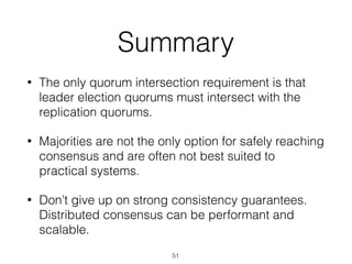 Summary
• The only quorum intersection requirement is that
leader election quorums must intersect with the
replication quorums.
• Majorities are not the only option for safely reaching
consensus and are often not best suited to
practical systems.
• Don’t give up on strong consistency guarantees.
Distributed consensus can be performant and
scalable.
51
 