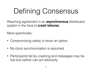 Deﬁning Consensus
Reaching agreement in an asynchronous distributed
system in the face of crash failures.
More speciﬁcally:
• Compromising safety is never an option
• No clock synchronization is assumed
• Participants fail by crashing and messages may be
lost but neither can act arbitrarily
6
 