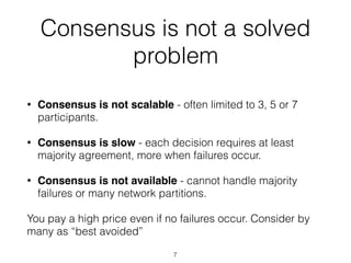 Consensus is not a solved
problem
• Consensus is not scalable - often limited to 3, 5 or 7
participants.
• Consensus is slow - each decision requires at least
majority agreement, more when failures occur.
• Consensus is not available - cannot handle majority
failures or many network partitions.
You pay a high price even if no failures occur. Consider by
many as “best avoided”
7
 