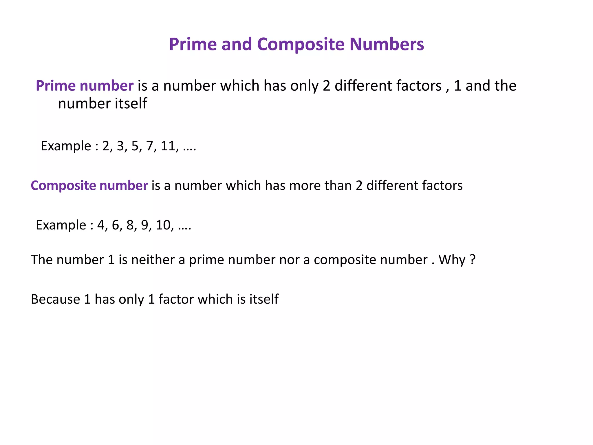 Prime and Composite Numbers

Prime number is a number which has only 2 different factors , 1 and the
   number itself

 Example : 2, 3, 5, 7, 11, ….

Composite number is a number which has more than 2 different factors

Example : 4, 6, 8, 9, 10, ….

The number 1 is neither a prime number nor a composite number . Why ?

Because 1 has only 1 factor which is itself
 