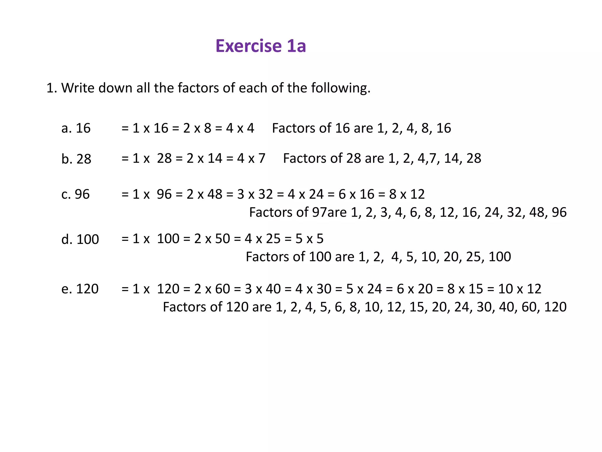 Exercise 1a

1. Write down all the factors of each of the following.

  a. 16     = 1 x 16 = 2 x 8 = 4 x 4    Factors of 16 are 1, 2, 4, 8, 16

  b. 28     = 1 x 28 = 2 x 14 = 4 x 7    Factors of 28 are 1, 2, 4,7, 14, 28

  c. 96     = 1 x 96 = 2 x 48 = 3 x 32 = 4 x 24 = 6 x 16 = 8 x 12
                                  Factors of 97are 1, 2, 3, 4, 6, 8, 12, 16, 24, 32, 48, 96
  d. 100    = 1 x 100 = 2 x 50 = 4 x 25 = 5 x 5
                                 Factors of 100 are 1, 2, 4, 5, 10, 20, 25, 100

  e. 120    = 1 x 120 = 2 x 60 = 3 x 40 = 4 x 30 = 5 x 24 = 6 x 20 = 8 x 15 = 10 x 12
                   Factors of 120 are 1, 2, 4, 5, 6, 8, 10, 12, 15, 20, 24, 30, 40, 60, 120
 