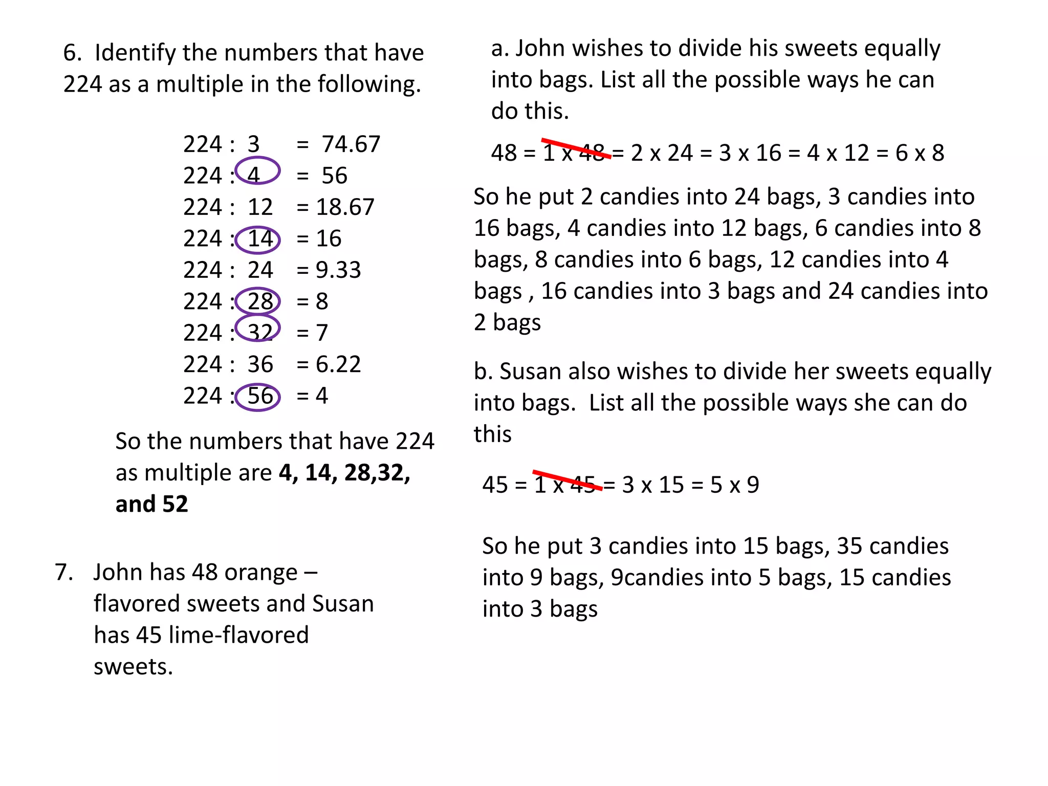 6. Identify the numbers that have      a. John wishes to divide his sweets equally
224 as a multiple in the following.    into bags. List all the possible ways he can
                                       do this.
           224 :   3    = 74.67        48 = 1 x 48 = 2 x 24 = 3 x 16 = 4 x 12 = 6 x 8
           224 :   4    = 56
           224 :   12   = 18.67       So he put 2 candies into 24 bags, 3 candies into
           224 :   14   = 16          16 bags, 4 candies into 12 bags, 6 candies into 8
           224 :   24   = 9.33        bags, 8 candies into 6 bags, 12 candies into 4
           224 :   28   =8            bags , 16 candies into 3 bags and 24 candies into
           224 :   32   =7            2 bags
           224 :   36   = 6.22        b. Susan also wishes to divide her sweets equally
           224 :   56   =4            into bags. List all the possible ways she can do
     So the numbers that have 224     this
     as multiple are 4, 14, 28,32,    45 = 1 x 45 = 3 x 15 = 5 x 9
     and 52
                                      So he put 3 candies into 15 bags, 35 candies
7. John has 48 orange –               into 9 bags, 9candies into 5 bags, 15 candies
   flavored sweets and Susan          into 3 bags
   has 45 lime-flavored
   sweets.
 