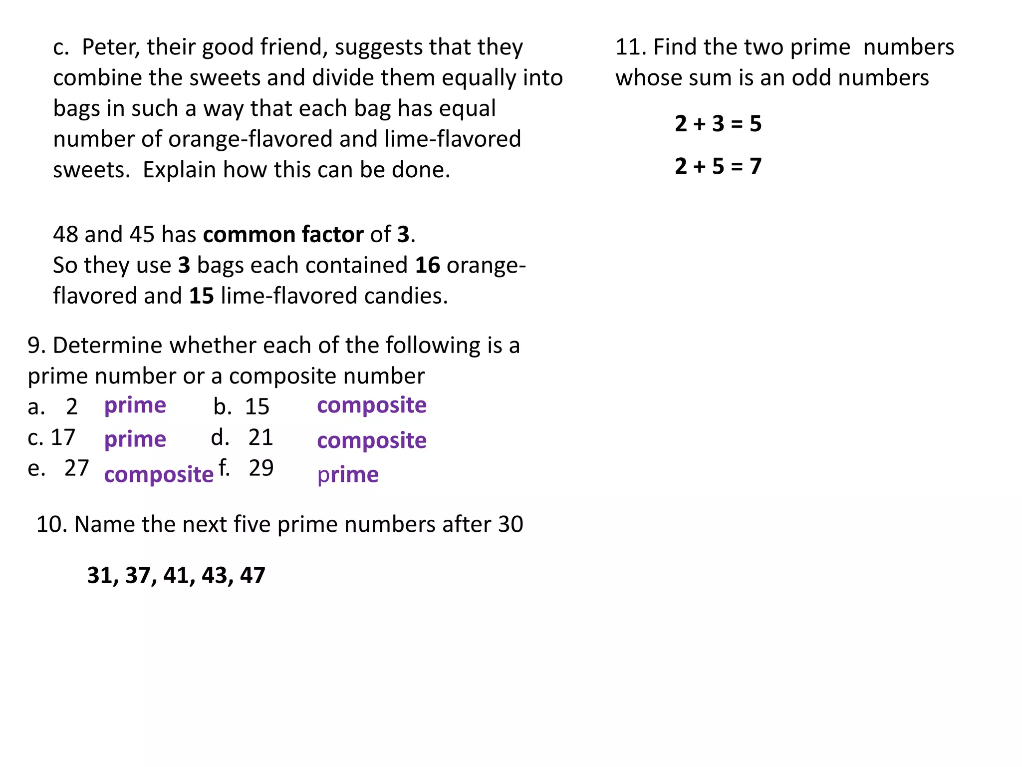 c. Peter, their good friend, suggests that they   11. Find the two prime numbers
  combine the sweets and divide them equally into   whose sum is an odd numbers
  bags in such a way that each bag has equal
                                                         2+3=5
  number of orange-flavored and lime-flavored
  sweets. Explain how this can be done.                  2+5=7

  48 and 45 has common factor of 3.
  So they use 3 bags each contained 16 orange-
  flavored and 15 lime-flavored candies.
9. Determine whether each of the following is a
prime number or a composite number
a. 2 prime      b. 15     composite
c. 17 prime     d. 21     composite
e. 27 composite f. 29     prime
10. Name the next five prime numbers after 30

     31, 37, 41, 43, 47
 