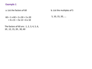 Example 1

a. List the factors of 60                   b. List the multiples of 5


60 = 1 x 60 = 2 x 30 = 3 x 20               5, 10, 15, 20, ….
   = 4 x 15 = 5x 12 = 6 x 10

The factors of 60 are : 1, 2, 3, 4, 5, 6,
10 , 12, 15, 20 , 30, 60
 