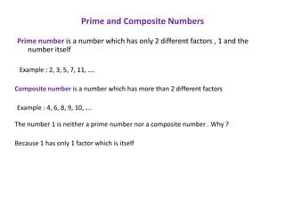 Prime and Composite Numbers

Prime number is a number which has only 2 different factors , 1 and the
   number itself

 Example : 2, 3, 5, 7, 11, ….

Composite number is a number which has more than 2 different factors

Example : 4, 6, 8, 9, 10, ….

The number 1 is neither a prime number nor a composite number . Why ?

Because 1 has only 1 factor which is itself
 