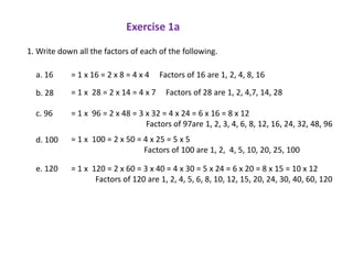 Exercise 1a

1. Write down all the factors of each of the following.

  a. 16     = 1 x 16 = 2 x 8 = 4 x 4    Factors of 16 are 1, 2, 4, 8, 16

  b. 28     = 1 x 28 = 2 x 14 = 4 x 7    Factors of 28 are 1, 2, 4,7, 14, 28

  c. 96     = 1 x 96 = 2 x 48 = 3 x 32 = 4 x 24 = 6 x 16 = 8 x 12
                                  Factors of 97are 1, 2, 3, 4, 6, 8, 12, 16, 24, 32, 48, 96
  d. 100    = 1 x 100 = 2 x 50 = 4 x 25 = 5 x 5
                                 Factors of 100 are 1, 2, 4, 5, 10, 20, 25, 100

  e. 120    = 1 x 120 = 2 x 60 = 3 x 40 = 4 x 30 = 5 x 24 = 6 x 20 = 8 x 15 = 10 x 12
                   Factors of 120 are 1, 2, 4, 5, 6, 8, 10, 12, 15, 20, 24, 30, 40, 60, 120
 