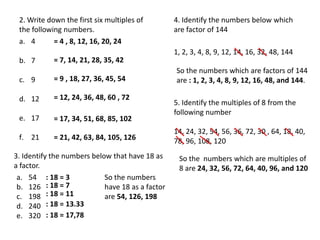 2. Write down the first six multiples of         4. Identify the numbers below which
 the following numbers.                           are factor of 144
 a. 4       = 4 , 8, 12, 16, 20, 24
                                                  1, 2, 3, 4, 8, 9, 12, 14, 16, 32, 48, 144
 b. 7       = 7, 14, 21, 28, 35, 42
                                                  So the numbers which are factors of 144
 c. 9       = 9 , 18, 27, 36, 45, 54              are : 1, 2, 3, 4, 8, 9, 12, 16, 48, and 144.

 d. 12      = 12, 24, 36, 48, 60 , 72
                                                  5. Identify the multiples of 8 from the
                                                  following number
 e. 17      = 17, 34, 51, 68, 85, 102
                                                  14, 24, 32, 54, 56, 36, 72, 30 , 64, 18, 40,
 f. 21      = 21, 42, 63, 84, 105, 126            78, 96, 108, 120
3. Identify the numbers below that have 18 as      So the numbers which are multiples of
a factor.                                          8 are 24, 32, 56, 72, 64, 40, 96, and 120
 a. 54 : 18 = 3             So the numbers
 b. 126 : 18 = 7            have 18 as a factor
 c. 198 : 18 = 11           are 54, 126, 198
 d. 240 : 18 = 13.33
 e. 320 : 18 = 17,78
 