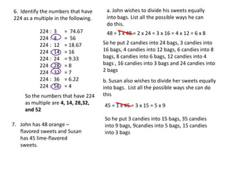 6. Identify the numbers that have      a. John wishes to divide his sweets equally
224 as a multiple in the following.    into bags. List all the possible ways he can
                                       do this.
           224 :   3    = 74.67        48 = 1 x 48 = 2 x 24 = 3 x 16 = 4 x 12 = 6 x 8
           224 :   4    = 56
           224 :   12   = 18.67       So he put 2 candies into 24 bags, 3 candies into
           224 :   14   = 16          16 bags, 4 candies into 12 bags, 6 candies into 8
           224 :   24   = 9.33        bags, 8 candies into 6 bags, 12 candies into 4
           224 :   28   =8            bags , 16 candies into 3 bags and 24 candies into
           224 :   32   =7            2 bags
           224 :   36   = 6.22        b. Susan also wishes to divide her sweets equally
           224 :   56   =4            into bags. List all the possible ways she can do
     So the numbers that have 224     this
     as multiple are 4, 14, 28,32,    45 = 1 x 45 = 3 x 15 = 5 x 9
     and 52
                                      So he put 3 candies into 15 bags, 35 candies
7. John has 48 orange –               into 9 bags, 9candies into 5 bags, 15 candies
   flavored sweets and Susan          into 3 bags
   has 45 lime-flavored
   sweets.
 