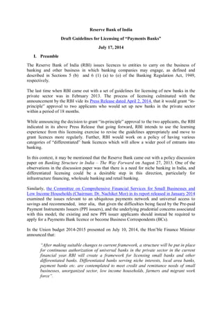 Reserve Bank of India
Draft Guidelines for Licensing of “Payments Banks”
July 17, 2014
I. Preamble
The Reserve Bank of India (RBI) issues licences to entities to carry on the business of
banking and other business in which banking companies may engage, as defined and
described in Sections 5 (b) and 6 (1) (a) to (o) of the Banking Regulation Act, 1949,
respectively.
The last time when RBI came out with a set of guidelines for licensing of new banks in the
private sector was in February 2013. The process of licensing culminated with the
announcement by the RBI vide its Press Release dated April 2, 2014, that it would grant “in-
principle” approval to two applicants who would set up new banks in the private sector
within a period of 18 months.
While announcing the decision to grant “in-principle” approval to the two applicants, the RBI
indicated in its above Press Release that going forward, RBI intends to use the learning
experience from this licensing exercise to revise the guidelines appropriately and move to
grant licences more regularly. Further, RBI would work on a policy of having various
categories of “differentiated” bank licences which will allow a wider pool of entrants into
banking.
In this context, it may be mentioned that the Reserve Bank came out with a policy discussion
paper on Banking Structure in India – The Way Forward on August 27, 2013. One of the
observations in the discussion paper was that there is a need for niche banking in India, and
differentiated licensing could be a desirable step in this direction, particularly for
infrastructure financing, wholesale banking and retail banking.
Similarly, the Committee on Comprehensive Financial Services for Small Businesses and
Low Income Households (Chairman: Dr. Nachiket Mor) in its report released in January 2014
examined the issues relevant to an ubiquitous payments network and universal access to
savings and recommended, inter alia, that given the difficulties being faced by the Pre-paid
Payment Instruments Issuers (PPI issuers), and the underlying prudential concerns associated
with this model, the existing and new PPI issuer applicants should instead be required to
apply for a Payments Bank licence or become Business Correspondents (BCs).
In the Union budget 2014-2015 presented on July 10, 2014, the Hon’ble Finance Minister
announced that:
“After making suitable changes to current framework, a structure will be put in place
for continuous authorization of universal banks in the private sector in the current
financial year. RBI will create a framework for licensing small banks and other
differentiated banks. Differentiated banks serving niche interests, local area banks,
payment banks etc. are contemplated to meet credit and remittance needs of small
businesses, unorganized sector, low income households, farmers and migrant work
force”.
 