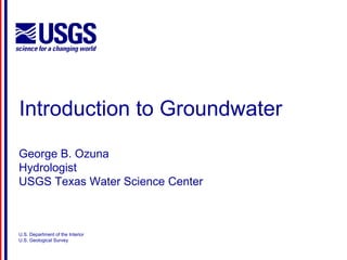 Introduction to Groundwater 
George B. Ozuna 
Hydrologist 
USGS Texas Water Science Center 
U.S. Department of the Interior 
U.S. Geological Survey 
 