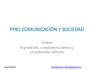 FPB1 COMUNICACIÓN Y SOCIEDAD
Lengua:
El predicado, complemento directo y
complemento indirecto
Jairo Martín fueradeclase-vdp.blogspot.com
 